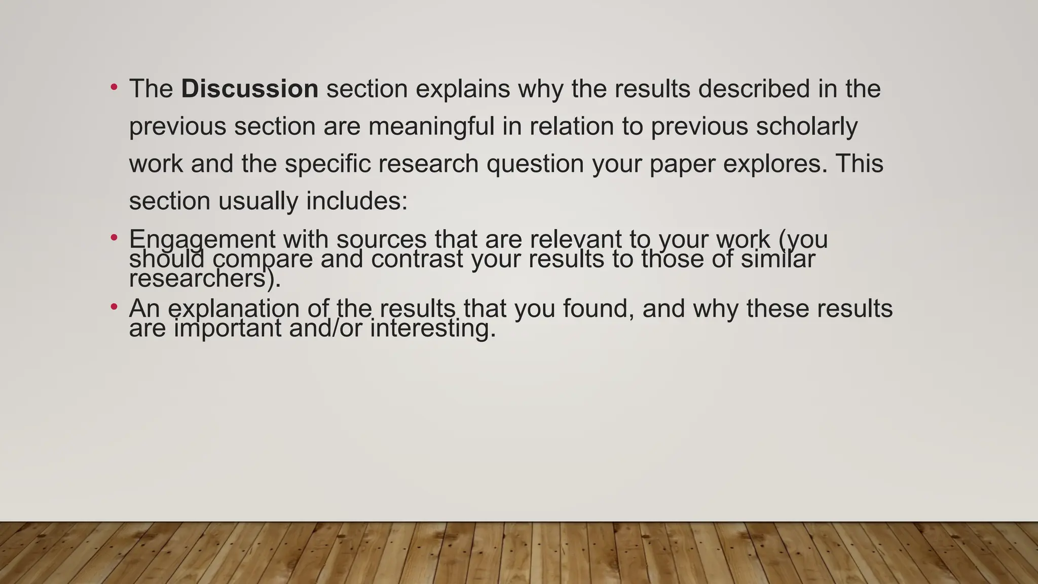 • The Discussion section explains why the results described in the
previous section are meaningful in relation to previous scholarly
work and the specific research question your paper explores. This
section usually includes:
• Engagement with sources that are relevant to your work (you
should compare and contrast your results to those of similar
researchers).
• An explanation of the results that you found, and why these results
are important and/or interesting.
 