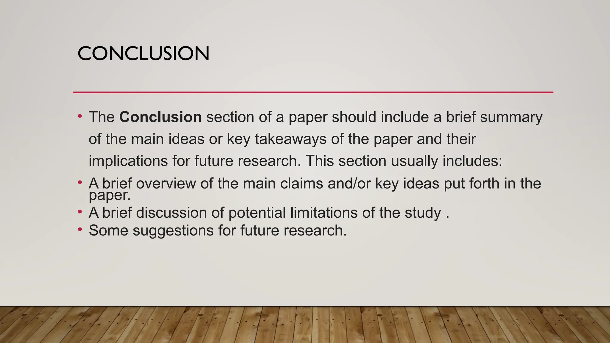 CONCLUSION
• The Conclusion section of a paper should include a brief summary
of the main ideas or key takeaways of the paper and their
implications for future research. This section usually includes:
• A brief overview of the main claims and/or key ideas put forth in the
paper.
• A brief discussion of potential limitations of the study .
• Some suggestions for future research.
 