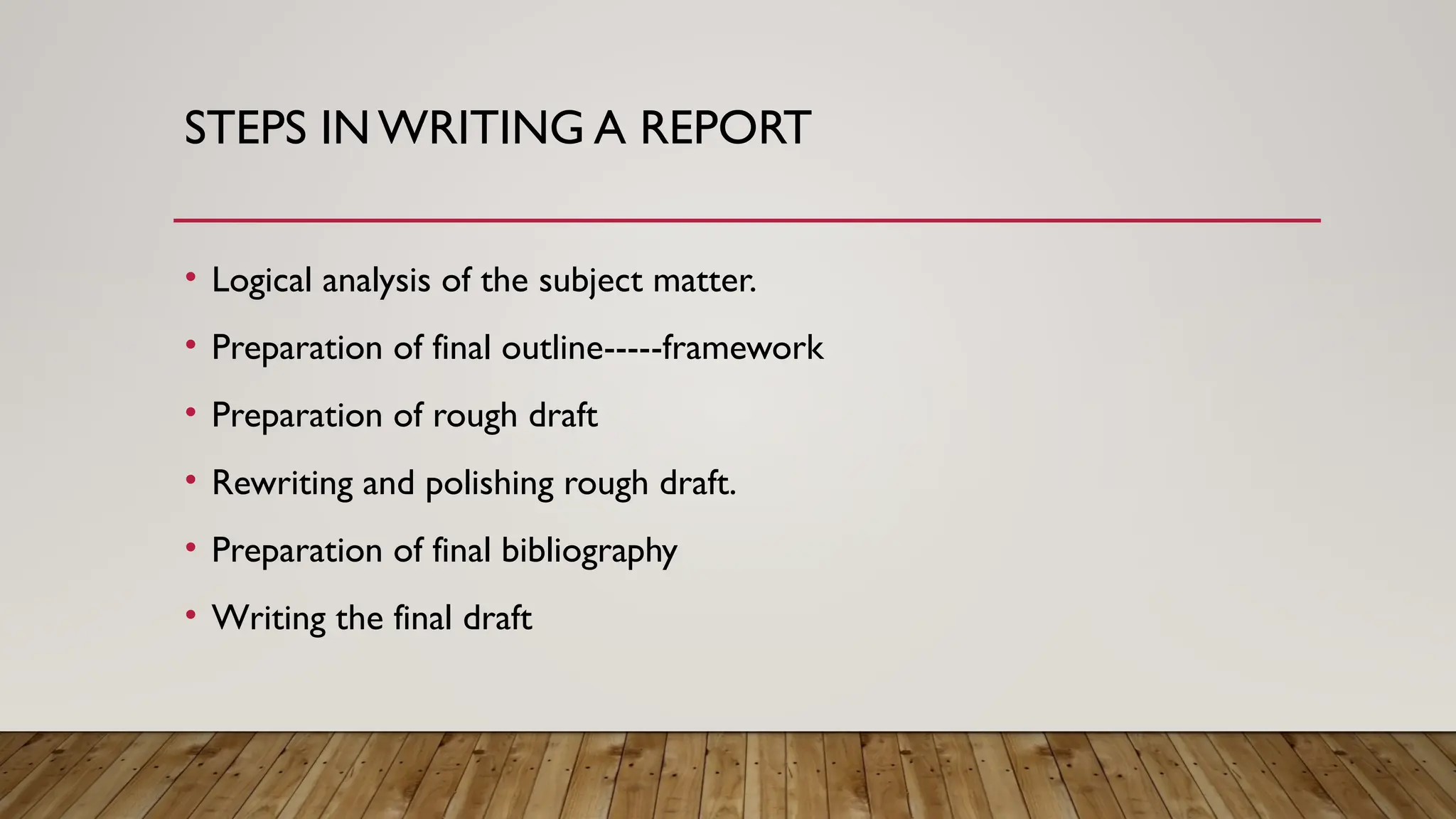 STEPS IN WRITING A REPORT
• Logical analysis of the subject matter.
• Preparation of final outline-----framework
• Preparation of rough draft
• Rewriting and polishing rough draft.
• Preparation of final bibliography
• Writing the final draft
 