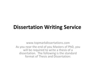 Dissertation Writing Service

       www.topmarkdissertations.com
As you near the end of you Masters of PhD, you
     will be required to write a thesis of a
  dissertation. The following is the standard
      format of Thesis and Dissertation:
 