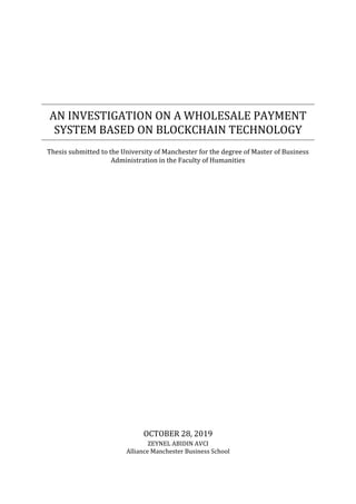 AN INVESTIGATION ON A WHOLESALE PAYMENT
SYSTEM BASED ON BLOCKCHAIN TECHNOLOGY
Thesis submitted to the University of Manchester for the degree of Master of Business
Administration in the Faculty of Humanities
OCTOBER 28, 2019
ZEYNEL ABIDIN AVCI
Alliance Manchester Business School
 