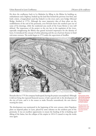10
Urban Renewal in Lyon Confluence 250 years of the confluence
He drew the confluence back to La Mulatière by filling in the Rhône by building an
embankment and a highway, banked up the land that formed the previous river-bed, and
built a dock, a longitudinal canal that linked it to the rivers and a new bridge (Morand
Bridge, finished in 1775). Although the most impressive idea of these plans are the
establishment of the end of the peninsula, even Perrache leaves the southern part out of
some of his drawings, while the residential area north of the Cours Bertin is very well
defined. The importance of the project to the city lays in the regulation of the rivers,
especially straightening the Rhône that gained increased importance for the identity of
Lyon. It introduced the concept of urban planning and the use of private finance to fund
real-estate ventures. The works began in 1772 under the supervision of Soufflot.
Perrache dies in 1779, his company bankrupted, leaving the project uncompleted. Although
it did not bring the expected financial success, it had a special role in the development of
the city of Lyon, and it is the reason to make Perrache remembered, the new district
wearing his name.
The development was reanimated in the beginning of the next century, when Napoleon
plans an imperial palace in Lyon, placed by some schemes on the southern part of the
peninsula. It was an excellent opportunity to ensure the funding of the re-banking and
diking of the Saône, but the collapse of the empire in 1814-15 caused to stop the works
once again.
Fig 2.
General plan of the
city of Lyon showing
the new quarters in
1773 by Louis-Mar-
tin-Roch Joubert
The plan shows the
regulated rivers, and
the filled banks with
the docks and the
channel
 