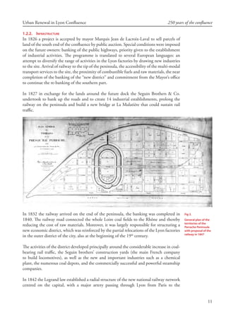 11
Urban Renewal in Lyon Confluence 250 years of the confluence
1.2.2.	 Infrastructure
In 1826 a project is accepted by mayor Marquis Jean de Lacroix-Laval to sell parcels of
land of the south end of the confluence by public auction. Special conditions were imposed
on the future owners: banking of the public highways, priority given to the establishment
of industrial activities. The programme is translated to several European languages: an
attempt to diversify the range of activities in the Lyon factories by drawing new industries
to the site. Arrival of railway to the tip of the peninsula, the accessibility of the multi-modal
transport services to the site, the proximity of combustible fuels and raw materials, the near
completion of the banking of the “new district” and commitment from the Mayor’s office
to continue the re-banking of the southern part.
In 1827 in exchange for the lands around the future dock the Seguin Brothers  Co.
undertook to bank up the roads and to create 14 industrial establishments, prolong the
railway on the peninsula and build a new bridge at La Mulatière that could sustain rail
traffic.
In 1832 the railway arrived on the end of the peninsula, the banking was completed in
1840. The railway road connected the whole Loire coal fields to the Rhône and thereby
reducing the cost of raw materials. Moreover, it was largely responsible for structuring a
new economic district, which was reinforced by the partial relocations of the Lyon factories
in the outer district of the city, also at the beginning of the 19th
century.
The activities of the district developed principally around the considerable increase in coal-
bearing rail traffic, the Seguin brothers’ construction yards (the main French company
to build locomotives), as well as the new and important industries such as a chemical
plant, the numerous coal depots, and the commercially successful and powerful steamship
companies.
In 1842 the Legrand law established a radial structure of the new national railway network
centred on the capital, with a major artery passing through Lyon from Paris to the
Fig 3.
General plan of the
territories of the
Perrache Peninsula
with proposal of the
railway in 1847
 