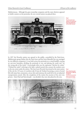 12
Urban Renewal in Lyon Confluence 250 years of the confluence
Mediterranean. Although the great steamship companies and the outer districts opposed
to build a station on the peninsula, the new central station was placed there.
In 1857 the Perrache station was opened to the public, controlled by the Paris-Lyon-
Méditerranée group (before this the Paris-Lyon and the Lyon-Marseille line was managed
by two different companies). It was built across the peninsula on a raised landfill, creating
an east-west boundary, dividing the peninsula in two and placing the south end “on
the wrong side of the tracks”. Local people often use the expression “derrière les voûtes”
(“behind the vaults”) referring to the dark, vaulted tunnels that connect the southern area
to the city centre under the station. The Gare Lyon-Perrache functioned as the main station
of the city for 125 years; it’s northern side (Cours de Verdun) becoming a centre of social
life with many bars, restaurants, circus, fairs and tramway, the south left to be an industrial
transportation central. After the completion of the station the erection of the city’s two
prisons - Saint-Paul and Saint-Joseph – was decided, they were also placed to the area.
Fig 4.
The Perrache train
station on a postcard
from the beginning
of the 20th century
Fig 5.
Plan of the Perrache
peninsula in 1863 by
Langlumé
The docks are partially
filled and the railway
runs where it is today
 