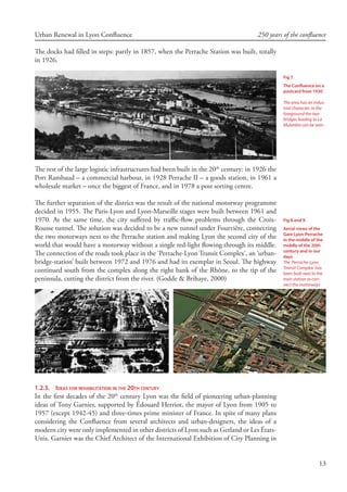 13
Urban Renewal in Lyon Confluence 250 years of the confluence
The docks had filled in steps: partly in 1857, when the Perrache Station was built, totally
in 1926.
The rest of the large logistic infrastructures had been built in the 20th
century: in 1926 the
Port Rambaud – a commercial harbour, in 1928 Perrache II – a goods station, in 1961 a
wholesale market – once the biggest of France, and in 1978 a post sorting centre.
The further separation of the district was the result of the national motorway programme
decided in 1955. The Paris-Lyon and Lyon-Marseille stages were built between 1961 and
1970. At the same time, the city suffered by traffic-flow problems through the Croix-
Rousse tunnel. The solution was decided to be a new tunnel under Fourvière, connecting
the two motorways next to the Perrache station and making Lyon the second city of the
world that would have a motorway without a single red-light flowing through its middle.
The connection of the roads took place in the ‘Perrache-Lyon Transit Complex’, an ‘urban-
bridge-station’ built between 1972 and 1976 and had its exemplar in Seoul. The highway
continued south from the complex along the right bank of the Rhône, to the tip of the
peninsula, cutting the district from the river. (Godde  Brihaye, 2000)
1.2.3.	 Ideas for rehabilitation in the 20th century
In the first decades of the 20th
century Lyon was the field of pioneering urban-planning
ideas of Tony Garnier, supported by Édouard Herriot, the mayor of Lyon from 1905 to
1957 (except 1942-45) and three-times prime minister of France. In spite of many plans
considering the Confluence from several architects and urban-designers, the ideas of a
modern city were only implemented in other districts of Lyon such as Gerland or Les États-
Unis. Garnier was the Chief Architect of the International Exhibition of City Planning in
Fig 7.
The Confluence on a
postcard from 1930
The area has an indus-
trial character, in the
foreground the two
bridges leading to La
Mulatière can be seen
Fig 8 and 9.
Aerial views of the
Gare Lyon-Perrache
in the middle of the
middle of the 20th
century and in our
days
The ‘Perrache-Lyon
Transit Complex’ has
been built next to the
train station to con-
nect the motorways
 