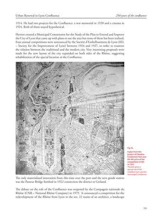 14
Urban Renewal in Lyon Confluence 250 years of the confluence
1914. He had two projects for the Confluence: a war memorial in 1920 and a cinema in
1924. Both of them stayed hypothetical.
Herriot created a Municipal Commission for the Study of the Plan to Extend and Improve
the City of Lyon that came up with plans to use the area but none of them has been realised.
Four annual competitions were announced by the Société d’Embellissement de Lyon (SEL
– Society for the Improvement of Lyon) between 1924 and 1927, in order to examine
the relation between the traditional and the modern city. Very interesting proposals were
made for the new layout of the city expanded on both sides of the Rhône, suggesting
rehabilitation of the special location at the Confluence.
The only materialised innovation from this time over the port and the new goods station
was the Pasteur Bridge finished in 1922 connection the district to Gerland.
The debate on the role of the Confluence was reopened by the Compagnie nationale du
Rhône (CNR – National Rhône Company) in 1979. It announced a competition for the
redevelopment of the Rhône from Lyon to the sea. 22 teams of an architect, a landscape
Fig 10.
A plan from the
project of Claudius
Condemine that won
the 4th price of the
competition of SEL
in 1925
The plan gives a
special role of the
modified rivers and the
rearranged Confluence
 
