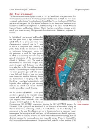 30
Urban Renewal in Lyon Confluence The green confluence
3.2.	 Story of the project
The discussion of the renewal project started in 1997 by Grand Lyon’s local government that
started an initial consultation about the development of the area. In 1998, the basic plans
were made under the title ‘Lyon Confluence: Projet Urbain’ (Lyon Confluence, 1998) Next
year a mixed enterprise, the SEM Lyon Confluence (‘société anonyme d’économie mixte
locale’) was established to implement it, and the clearing of the area is started. Architect
François Grether and landscape designer Michel Desvigne were chosen to draw up the
overall plan for the territory. They proposed the realisation of a 340000 m2
project on 41
hectares.
In 2003 Grand Lyon accepted and launched
the first phase with a legal construction,
called ZAC. It is abbreviated from ‘zone
d’amenagement concerté’ and is “a zone
in which a competent local authority or
public body decides to intervene in order
to implement infrastructure works, (...)
the procedure is used for large projects
in which it is necessary to know only the
general orientations of the development.”
(Wood  Williams, 1992) The work on
the tramway was also started this year. Real-
estate developers and designers were called
for tender that, at this time, did not contain
the idea of establishing an ecological district.
The main guidelines gave only the idea of
a new high-tech district, a new city centre
with distinctive, modern building designs
and public spaces. It was going to be a new
Part Dieu – Lyons large business district with
high-rise office buildings, a great shopping
mall and the central TGV station – but this
time for a mixed use, mainly housing.
For the initiative of HESPUL, a non-profit
association specialised in renewable energy
sources and rationalisation of energy-use,
Lyon together with Lombardy (Italy) and
Zaragoza (Spain) applied to the European
Commission’s CONCERTO programme, forming the RENAISSANCE project. In
December 2003 a proposal was submitted to the European Commission relating to
the first three blocks of housing (called A, B and C blocks – or îlot in French) to be
constructed in the area. The objectives set out in this proposal were a maximum energy
consumption for heating of 60 kWh/m²/year (40% less than the then French regulation,
RT2000), 80% of heat and domestic hot water demand from renewable energy, 50% of
electricity demand for communal areas from renewable energy. When, in March 2004,
the European Commission evaluated this proposal and ranked it in first position, SEM
Fig 15.
Phases of the project
 