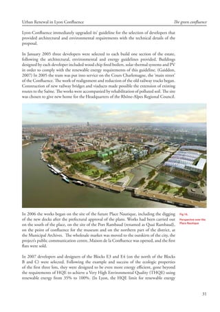 31
Urban Renewal in Lyon Confluence The green confluence
Lyon-Confluence immediately upgraded its’ guideline for the selection of developers that
provided architectural and environmental requirements with the technical details of the
proposal.
In January 2005 three developers were selected to each build one section of the estate,
following the architectural, environmental and energy guidelines provided. Buildings
designed by each developer included wood chip fired boilers, solar thermal systems and PV
in order to comply with the renewable energy requirements of this guideline. (Gaiddon,
2007) In 2005 the tram was put into service on the Cours Charlemagne, the ‘main street’
of the Confluence. The work of realignment and reduction of the old railway tracks began.
Construction of new railway bridges and viaducts made possible the extension of existing
routes to the Saône. The works were accompanied by rehabilitation of polluted soil. The site
was chosen to give new home for the Headquarters of the Rhône-Alpes Regional Council.
In 2006 the works began on the site of the future Place Nautique, including the digging
of the new docks after the prefectural approval of the plans. Works had been carried out
on the south of the place, on the site of the Port Rambaud (renamed as Quai Rambaud),
on the point of confluence for the museum and on the northern part of the district, at
the Municipal Archives. The wholesale market was moved to the outskirts of the city, the
project’s public communication centre, Maison de la Confluence was opened, and the first
flats were sold.
In 2007 developers and designers of the Blocks E3 and E4 (on the north of the Blocks
B and C) were selected. Following the example and success of the ecologic properties
of the first three lots, they were designed to be even more energy efficient, gone beyond
the requirements of HQE to achieve a Very High Environmental Quality (THQE) using
renewable energy from 35% to 100%. (In Lyon, the HQE limit for renewable energy
Fig 16.
Perspective over the
Place Nautique
 