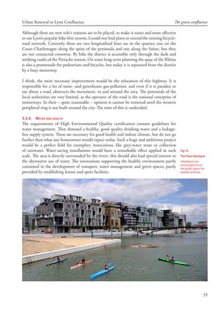 35
Urban Renewal in Lyon Confluence The green confluence
Although there are new velo’v stations are to be placed, to make it easier and more effective
to use Lyon’s popular bike-hire system, I could not find plans to extend the existing bicycle-
road network. Currently there are two longitudinal lines are in the quarter, one on the
Cours Charlemagne along the spine of the peninsula and one along the Saône, but they
are not connected crosswise. By bike the district is accessible only through the dark and
stinking vaults of the Perrache station. On some long-term planning the quay of the Rhône
is also a promenade for pedestrians and bicycles, but today it is separated from the district
by a busy motorway.
I think, the most necessary improvement would be the relocation of this highway. It is
responsible for a lot of noise- and greenhouse gas-pollution, and even if it is paradox to
say about a road, obstructs the movement, in and around the area. The potentials of the
local authorities are very limited, as the operator of the road is the national enterprise of
motorways. In their – quite reasonable – opinion it cannot be removed until the western
peripheral ring is not built around the city. The time of this is undecided.
3.3.4.	 Water and health
The requirements of High Environmental Quality certification contain guidelines for
water management. They demand a healthy, good quality drinking water and a leakage-
free supply system. These are necessary for good health and indoor climate, but do not go
further than what any homeowner would expect today. Such a huge and ambitious project
would be a perfect field for exemplary innovations, like grey-water reuse or collection
of rainwater. Water-saving installations would have a remarkable effect applied in such
scale. The area is directly surrounded by the rivers, this should also lead special interest to
the alternative use of water. The innovations supporting the healthy environment partly
contained in the development of transport, water management and green spaces, partly
provided by establishing leisure and sport facilities.
Fig 19.
The Place Nautique
Inhabitants are
encouraged to use
the public spaces for
healthy activities
 