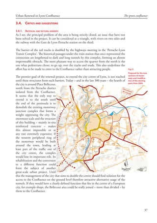37
Urban Renewal in Lyon Confluence The green confluence
3.4.	 Critics and suggestions
3.4.1.	 Artificial and natural barriers
As I see, the principal problem of the area is being strictly closed, an issue that have not
been solved in the project. It can be considered as a triangle, with rivers on two sides and
the railway with the Gare de Lyon-Perrache station on the third.
The barrier of the rail tracks is doubled by the highways meeting in the ‘Perrache-Lyon
Transit Complex’. The historical passages under the train station that once represented the
connection are lengthened to dark and long tunnels by this complex, forming an almost
impermeable obstacle. The more pleasant way to access the quarter from the north is the
one what pedestrians chose; to go up, over the tracks and roads. This also underlines the
effort has to be made to enter to the Confluence rather than attracting people.
The premier goal of the renewal project, to extend the city centre of Lyon, is not reached
until these structures form such barriers. Today – and in the last 300 years – the hearth of
the city is around Place Bellecour,
north from the Perrache district
isolated from the Confluence.
It seems that the only way to
extend it to the south until
the end of the peninsula is to
demolish the existing motorway
junction complex that forms a
weight oppressing the city. The
enormous scale and the structure
of this building – mainly in-situ
reinforced concrete – makes
this almost impossible or at
any rate extremely expensive. If
the western peripheral ring of
the motorway would be built
around the town, leading at
least part of the traffic out of
the city centre, the complex
would lose its important role. Its
rehabilitation and the conversion
to a different function could
form the subject of another
great-scale urban project. Until
this the management of the city that aims to double the centre should find solution for the
access to the Confluence on the ground level therefore attractive alternative usage of the
tunnels. If they would have a clearly defined function that fits in the centre of a European
city, for example shops, the Bellecour area could be really joined – more than divided – by
them to the Confluence.
Fig 21.
Proposal for the new
sections of motor-
ways and modifica-
tion of the existing
parts from 2009
 