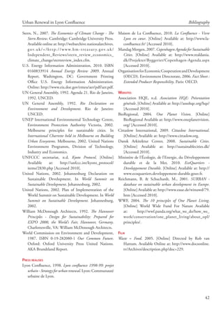 42
Urban Renewal in Lyon Confluence Bibliography
Stern, N., 2007. The Economics of Climate Change - The
Stern Review. Cambridge: Cambridge University Press.
Available online at: http://webarchive.nationalarchives.
gov.uk/+/http://www.hm-treasury.gov.uk/
Independent_Reviews/stern_review_economics_
climate_change/sternreview_index.cfm.
U.S. Energy Information Administration, 2010. ISBN
0160833914 Annual Energy Review 2009. Annual
Report. Washington, DC: Government Printing
Office U.S. Energy Information Administration.
Online: http://www.eia.doe.gov/emeu/aer/pdf/aer.pdf.
UN General Assembly, 1992. Agenda 21. Rio de Janeiro,
1992. UNCED.
UN General Assembly, 1992. Rio Declaration on
Environment and Development. Rio de Janeiro:
UNCED.
UNEP International Environmental Technology Centre,
Environment Protection Authority Victoria, 2002.
Melbourne principles for sustainable cities. In
International Charrette held in Melbourne on Building
Urban Ecosystems. Melbourne, 2002. United Nations
Environment Programm, Division of Technology,
Industry and Economics.
UNFCCC secretariat, n.d. Kyoto Protocol. [Online]
Available at: http://unfccc.int/kyoto_protocol/
items/2830.php [Accessed 2010].
United Nations, 2002. Johannesburg Declaration on
Sustainable Development. In World Summit on
Sustainable Development. Johannesburg, 2002.
United Nations, 2002. Plan of Implementation of the
World Summit on Sustainable Development. In World
Summit on Sustainable Development. Johannesburg,
2002.
William McDonough Architects, 1992. The Hannover
Principles - Design for Sustainability: Prepared for
EXPO 2000, the World’s Fair, Hannover, Germany.
Charlottesville, VA: William McDonough Architects.
World Commission on Environment and Development,
1987. ISBN 0-19-282080-1 Our Common Future.
Oxford: Oxford University Press United Nations.
AKA Brundtland Report.
Press realises
Lyon Confluence, 1998. Lyon confluence 1998-99: projet
urbain - Strategy for urban renewal. Lyon: Communauté
urbaine de Lyon.
Maison de La Confluence, 2010. La Confluence - Vivre
Lyon en cœur. [Online] Available at: http://www.la-
confluence.fr/ [Accessed 2010].
Mandag Morgen, 2007. Copenhagen Agenda for Sustainable
Cities. [Online] Available at: http://www.realdania.
dk/Projekter/Byggeriet/Copenhagen-Agenda.aspx
[Accessed 2010].
OrganisationforEconomicCooperationandDevelopment
(OECD). Environment Directorate, 2006. Fact Sheet :
Extended Producer Responsibility. Paris: OECD.
Websites
Association HQE, n.d. Association HQE: Présentation
générale. [Online] Available at: http://assohqe.org/hqe/
[Accessed 2010].
BioRegional, 2004. One Planet Vision. [Online]
BioRegional Available at: http://www.oneplanetvision.
org/ [Accessed 2010].
Cittaslow International, 2009. Cittaslow International.
[Online] Available at: http://www.cittaslow.org.
Dansk Arkitektur Center, 2008. Sustainable Cities.
[Online] Available at: http://sustainablecities.dk/
[Accessed 2010].
Ministère de l’Écologie, de l’Energie, du Développement
durable et de la Mer, 2010. EcoQuartiers -
Developpement Durable. [Online] Available at: http://
www.ecoquartiers.developpement-durable.gouv.fr.
Reichmann, B.  Schuchardt, M., 2001. SURBAN -
database on sustainable urban development in Europe.
[Online] Available at: http://www.eaue.de/winuwd/79.
htm [Accessed 2010].
WWF, 2004. The 10 principles of One Planet Living.
[Online] World Wide Fund For Nature Available
at: http://wwf.panda.org/what_we_do/how_we_
work/conservation/one_planet_living/about_opl/
principles/.
Film
Waste = Food. 2005. [Online] Directed by Rob van
Hattum. Available Online at: http://www.docsonline.
tv/Archives/description.php?doc=229.
 