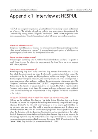 44
Urban Renewal in Lyon Confluence Appendix 1: Interview at HESPUL
Appendix 1: Interview at HESPUL
HESPUL is a non-profit organisation specialised in renewable energy sources and rational
use of energy. The initiative of applying ecologic ideas to the conversion project of the
Confluence by joining to the European Commission’s CONCERTO programme came
from this association. One of the associates, Malorie Clermont answered my questions.
How did this urban project start?
The project started back in the nineties. The aim was to extend the city centre in a procedure
called ’zone d’aménagement concerté’. It is related to the participation of inhabitants, to
give their point of view about the development of the area.
Why did they have to change the area?
The developers faced every kind of problem that this kind of area can have. The quarter is
much closed between the railway, the motorway and the rivers. There was heavy industry
with a lot of pollution.
How the idea of an eco-district came up?
At the beginning they didn’t really know what they want to do with the area. In 2003
they called the architects and real-estate developers for tender to plan the first phase. The
main criterion for the tender was high quality of architectural design. They wanted a
distinctive place with special structures, and diversity in function, social housing as well as
luxury apartments, offices and other buildings. The environmental criteria came after. The
European Commission announced the CONCERTO programme about energy objectives.
At this time the objective of an eco-district was not named. HESPUL is very involved in
European project, so we heard about this proposal and suggested to participate to Grand
Lyon. The local authority was really interested, so they adopted it for the first three blocks
of the project.
The ecologic targets were applied on the on-going project? Did this cause difficulties?
Did you see the buildings? They have very particular design. The plans that were already
drawn for the houses, the shapes of the buildings were not really compatible with energy
efficiency. The îlot C, the Monolith is very compact, so it was easy to apply the ideas on,
but the other two were not. The problem was that the designers and developers were
selected already in 2003, but the environmental programme was accepted only in 2005,
when the discussion with the European Commission and the negotiation of the budget
finished. Than the architects had to modify the plans, because they were not aware of the
strict energy objectives; only the HQE criteria in the original specifications and the French
energy performance regulation, Réglementation Thermique 2000. With the arrival of the
CONCERTO, they modified the plans to fit the new RT 2012.
 