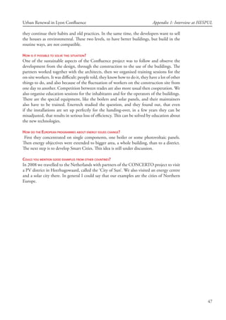 47
Urban Renewal in Lyon Confluence Appendix 1: Interview at HESPUL
they continue their habits and old practices. In the same time, the developers want to sell
the houses as environmental. These two levels, to have better buildings, but build in the
routine ways, are not compatible.
How is it possible to solve this situation?
One of the sustainable aspects of the Confluence project was to follow and observe the
development from the design, through the construction to the use of the buildings. The
partners worked together with the architects, then we organised training sessions for the
on-site workers. It was difficult: people told, they know how to do it, they have a lot of other
things to do, and also because of the fluctuation of workers on the construction site from
one day to another. Competition between trades are also more usual then cooperation. We
also organise education sessions for the inhabitants and for the operators of the buildings.
There are the special equipment, like the boilers and solar panels, and their maintainers
also have to be trained. Enertech studied the question, and they found out, that even
if the installations are set up perfectly for the handing-over, in a few years they can be
misadjusted, that results in serious loss of efficiency. This can be solved by education about
the new technologies.
How do the European programmes about energy issues change?
First they concentrated on single components, one boiler or some photovoltaic panels.
Then energy objectives were extended to bigger area, a whole building, than to a district.
The next step is to develop Smart Cities. This idea is still under discussion.
Could you mention good examples from other countries?
In 2008 we travelled to the Netherlands with partners of the CONCERTO project to visit
a PV district in Heerhugowaard, called the ‘City of Sun’. We also visited an energy centre
and a solar city there. In general I could say that our examples are the cities of Northern
Europe.
 