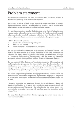 5
Urban Renewal in Lyon Confluence Problem statement
Problem statement
This dissertation was written as part of the final semester of the education as Bachelor of
Architectural Technology and Construction Management.
Sustainability is one of the most exiting subjects of today’s architectural technology,
demanding an urgent solution. The different levels of authorities have to cooperate with
urban planners, architects, constructors and the inhabitants of cities.
As I have the opportunity to complete the final semester of my Bachelor’s education as an
exchange student in Lyon, France, I have more insight to the French strategies of ecological
urban renewal and a remarkable project, the redefinition of the Confluence district of
Lyon. I will examine the opportunities of urban revitalization through this example.
I defined three research questions:
1.	 How did the Confluence develop in the past?
2.	 What is an ‘eco-district’?
3.	 How to change the Confluence to be an eco-district?
The first part will be a brief introduction to the geography and history of the area. I will
show the functional evolution of the quarter through the last 250 years, and examine the
conditions that made it possible to completely redefine the role of a district in the centre
of a great city in the beginning of the 21st century. I will also explain why it would be
unfortunate to ignore those possibilities and leave the area in its industrial character.
The next section will define the concept of eco-districts; compare the different national and
local strategies. After giving an overview of the evolution of the idea of sustainability, I will
introduce some of the most important certifications and their principles along with urban
management tools that can be used in such projects. I will concentrate on the French (and
especially Lyonnais) approach, but put in perspective of international schemes.
The last part will present the possibilities of changing the Confluence to an eco-district, and
the way the tools were used and the principles implemented in the project. A comparison
of the functional and ecological properties of the district before and after the renewal will
be made.
I contacted companies and associations involved in the development, design and
management of building in the area in order to make interviews with professionals and
have direct information of the project. I also gathered online and printed sources – i.e.
articles, books, press realises – to have a wide knowledge about the subject from several
points of view.
The range of this dissertation did not allow me to go deep into subjects such as social or
economical sustainability.
 