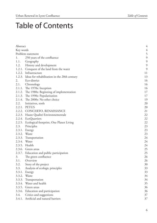 6
Urban Renewal in Lyon Confluence Table of Contents
Table of Contents
Abstract	 4
Key words 4
Problem statement	 5
1.	 250 years of the confluence	 9
1.1.	 Geography 9
1.2.	 History and development 9
1.2.1.	 Conquest of the land from the water	 9
1.2.2.	 Infrastructure	 11
1.2.3.	 Ideas for rehabilitation in the 20th century	 13
2.	 Eco-district	 16
2.1.	 Chronology 16
2.1.1.	 The 1970s: Inception	 16
2.1.2.	 The 1980s: Beginning of implementation	 17
2.1.3.	 The 1990s: Popularization	 17
2.1.4.	 The 2000s: No other choice	 19
2.2.	 Initiatives, tools 20
2.2.1.	 PETUS	 20
2.2.2.	 CONCERTO, RENAISSANCE	 21
2.2.3.	 Haute Qualité Environnementale	 22
2.2.4.	 EcoQuartiers	 22
2.2.5.	 Ecological footprint, One Planet Living	 22
2.3.	 Principles 23
2.3.1.	 Energy	 23
2.3.2.	 Waste	 23
2.3.3.	 Transportation	 24
2.3.4.	 Water	 24
2.3.5.	 Health	 24
2.3.6.	 Green areas	 25
2.3.7.	 Education and public participation	 25
3.	 The green confluence	 26
3.1.	 Overview 26
3.2.	 Story of the project 30
3.3.	 Analysis of ecologic principles 33
3.3.1.	 Energy	 33
3.3.2.	 Waste	 34
3.3.3.	 Transportation	 34
3.3.4.	 Water and health	 35
3.3.5.	 Green areas	 36
3.3.6.	 Education and participation	 36
3.4.	 Critics and suggestions 37
3.4.1.	 Artificial and natural barriers	 37
 