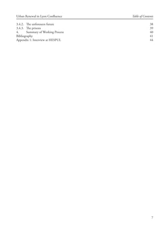 7
Urban Renewal in Lyon Confluence Table of Contents
3.4.2.	 The unforeseen future	 38
3.4.3.	 The prisons	 39
4.	 Summary of Working Process	 40
Bibliography	 41
Appendix 1: Interview at HESPUL	 44
 