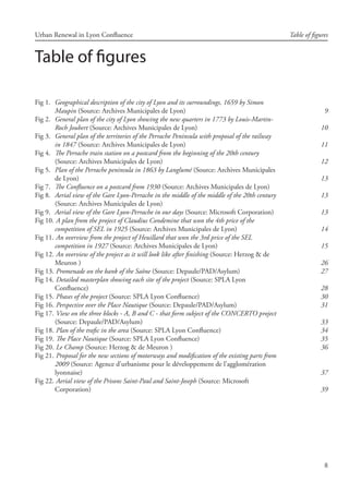 8
Urban Renewal in Lyon Confluence Table of figures
Table of figures
Fig 1. 	Geographical description of the city of Lyon and its surroundings, 1659 by Simon
Maupin (Source: Archives Municipales de Lyon)
Fig 2. 	General plan of the city of Lyon showing the new quarters in 1773 by Louis-Martin-
Roch Joubert (Source: Archives Municipales de Lyon)
Fig 3. 	General plan of the territories of the Perrache Peninsula with proposal of the railway
in 1847 (Source: Archives Municipales de Lyon)
Fig 4. 	The Perrache train station on a postcard from the beginning of the 20th century
(Source: Archives Municipales de Lyon)
Fig 5. 	Plan of the Perrache peninsula in 1863 by Langlumé (Source: Archives Municipales
de Lyon)
Fig 7. 	The Confluence on a postcard from 1930 (Source: Archives Municipales de Lyon)
Fig 8. 	Aerial view of the Gare Lyon-Perrache in the middle of the middle of the 20th century
(Source: Archives Municipales de Lyon)
Fig 9. 	Aerial view of the Gare Lyon-Perrache in our days (Source: Microsoft Corporation)
Fig 10. 	A plan from the project of Claudius Condemine that won the 4th price of the
competition of SEL in 1925 (Source: Archives Municipales de Lyon)
Fig 11. 	An overview from the project of Heuillard that won the 3rd price of the SEL
competition in 1927 (Source: Archives Municipales de Lyon)
Fig 12. 	An overview of the project as it will look like after finishing (Source: Herzog  de
Meuron )
Fig 13. 	Promenade on the bank of the Saône (Source: Depaule/PAD/Asylum)
Fig 14. 	Detailed masterplan showing each site of the project (Source: SPLA Lyon 	
Confluence)
Fig 15. 	Phases of the project (Source: SPLA Lyon Confluence)
Fig 16. 	Perspective over the Place Nautique (Source: Depaule/PAD/Asylum)
Fig 17. 	View on the three blocks - A, B and C - that form subject of the CONCERTO project
(Source: Depaule/PAD/Asylum)
Fig 18. 	Plan of the trafic in the area (Source: SPLA Lyon Confluence)
Fig 19. 	The Place Nautique (Source: SPLA Lyon Confluence)
Fig 20. 	Le Champ (Source: Herzog  de Meuron )
Fig 21. 	Proposal for the new sections of motorways and modification of the existing parts from
2009 (Source: Agence d’urbanisme pour le développement de l’agglomération
lyonnaise)
Fig 22. 	Aerial view of the Prisons Saint-Paul and Saint-Joseph (Source: Microsoft
Corporation)
9
10
11
12
13
13
13
14
15
26
27
28
30
31
33
34
35
36
37
39
 