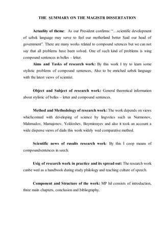 THE SUMMARY ON THE MAGISTR DISSERTATION
Actuality of theme: As our President confirms: “…scientific development
of uzbek language may serve to feel our motherland better Said our head of
government”. There are many works related to compound setences but we can not
say that all problems have been solved. One of such kind of problems is wing
compound sentences in belles – letter.
Aims and Tasks of research work: By this work I try to learn some
stylistic problems of compound sentences, Also to be enriched uzbek language
with the latest views of scientist.
Object and Subject of research work: General theoretical information
about stylistic of belles – letter and compound sentences.
Method and Methodology of research work: The work depends on views
whichconned with developing of science by lingvstics such us Nurmonov,
Mahmudov, Mamajonov, Yoldoshev, Boymirzayev and also it took an account a
wide disperse views of dialn this work widely wed comparative method.
Scientific news of rusults research work: By this I coop means of
compoundsentences in seech.
Usig of research work in practice and its spread out: The research work
canbe wed as a handbook during study philology and teaching culture of speech.
Component and Structure of the work: MP hil consists of introduction,
three main chapters, conclusion and bibliography.
 