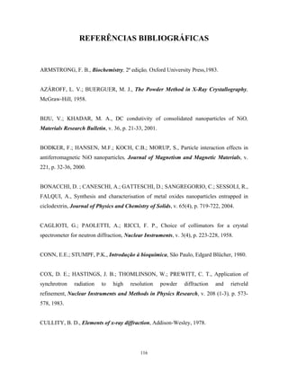 REFERÊNCIAS BIBLIOGRÁFICAS


ARMSTRONG, F. B., Biochemistry, 2ª edição, Oxford University Press,1983.


AZÁROFF, L. V.; BUERGUER, M. J., The Powder Method in X-Ray Crystallography,
McGraw-Hill, 1958.


BIJU, V.; KHADAR, M. A., DC condutivity of consolidated nanoparticles of NiO,
Materials Research Bulletin, v. 36, p. 21-33, 2001.


BODKER, F.; HANSEN, M.F.; KOCH, C.B.; MORUP, S., Particle interaction effects in
antiferromagnetic NiO nanoparticles, Journal of Magnetism and Magnetic Materials, v.
221, p. 32-36, 2000.


BONACCHI, D. ; CANESCHI, A.; GATTESCHI, D.; SANGREGORIO, C.; SESSOLI, R.,
FALQUI, A., Synthesis and characterisation of metal oxides nanoparticles entrapped in
ciclodextrin, Journal of Physics and Chemistry of Solids, v. 65(4), p. 719-722, 2004.


CAGLIOTI, G.; PAOLETTI, A.; RICCI, F. P., Choice of collimators for a crystal
spectrometer for neutron diffraction, Nuclear Instruments, v. 3(4), p. 223-228, 1958.


CONN, E.E.; STUMPF, P.K., Introdução à bioquímica, São Paulo, Edgard Blücher, 1980.


COX, D. E.; HASTINGS, J. B.; THOMLINSON, W.; PREWITT, C. T., Application of
synchrotron    radiation   to   high   resolution     powder   diffraction   and   rietveld
refinement, Nuclear Instruments and Methods in Physics Research, v. 208 (1-3), p. 573-
578, 1983.


CULLITY, B. D., Elements of x-ray diffraction, Addison-Wesley, 1978.




                                            116
 