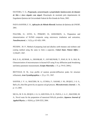 OLIVEIRA, V. G., Preparação, caracterização e propriedades luminescentes do titanato
de lítio e zinco dopado com níquel, Dissertação de mestrado pelo departamento de
Engenharia Química da Universidade Federal do Rio Grande do Norte, 2003.


PAIVA-SANTOS, C. O., Aplicações do Método Rietveld, Instituto de Química da UNESP,
2001.


PALCHIK, O.; AVIVI, S.; PINKERT, D.; GEDANKEN, A., Preparation and
characterization of Ni/NiO composite using microwave irradiation and sonication,
NanoStructured, v. 11(3), p. 415-420, 1999.


PECHINI , M. P., Method of preparing lead and alkaline earth titanates and niobates and
coating method using the same to form a capacitor, United States Pattent Office –
3,330,697, 1967.


RAI, S. K.; KUMAR, A.; SHANKAR, V.; JAYAKUMAR, T.; RAO, K. B. S.; RAJ, B.,
Characterization of microstructures in Inconel 625 using X-ray diffraction peak broadening
and lattice parameter measurements; Scripta Materialia, v. 51, p. 59-63, 2004,).


RIETVELD, H. M., Line profile of neutron powder-diffraction peaks for structure
refinement, Acta Crystallographica, v. 22, p. 151, 1967.


SANTOS, J. V. A.; MACEDO, M. A.; CUNHA, F.; SASAKI, J. M.; DUQUE, J. G. S.,
BaFe12O19 thin film grown by an aqueous sol-gel process, Microelectronics Journal, v. 34,
p. 1-3, 2003.


SILVA, M. N. B.; DUQUE, J. G. S.; GOUVEIA, D. X.; PAIVA, J. A. C., MACEDO, M.
A., Novel route for the preparation of nanosized NiFe2O4 powders, Japanese Journal of
Applied Physics, v. 43(8A), p. 5249-5252, 2004.




                                            119
 