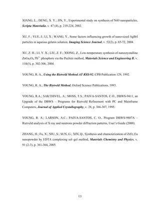 XIANG, L.; DENG, X. Y.; JIN, Y., Experimental study on synthesis of NiO nanoparticles,
Scripta Materialia, v. 47 (4), p. 219-224, 2002.


XU, F.; YUE, J.; LI, X.; WANG, Y., Some factors influencing growth of nano-sized AgBrI
particles in aqueous gelatin solution, Imaging Science Journal, v. 52(2), p. 65-72, 2004.


XU, Z. H.; LI, Y. X.; LIU, Z. F.; XIONG, Z., Low-temperature synthesis of nanocrystalline
ZnGa2O4:Tb3+ phosphors via the Pechini method, Materials Science and Engineering B, v.
110(3), p. 302-306, 2004.


YOUNG, R. A., Using the Rietveld Method AT RSS-92, CPB Publication 129, 1992.


YOUNG, R. A., The Rietveld Method, Oxford Science Publications, 1993.


YOUNG, R.A.; SAKTHIVEL, A.; MOSS, T.S.; PAIVA-SANTOS, C.O., DBWS-9411, an
Upgrade of the DBWS – Programs for Rietveld Refinement with PC and Mainframe
Computers, Journal of Applied Crystallography, v. 28, p. 366-367, 1995.


YOUNG, R. A.; LARSON, A.C.; PAIVA-SANTOS, C. O., Program DBWS-9807A –
Rietveld analysis of X-ray and neutrons powder diffraction patterns, User’s Guide (2000).


ZHANG, H.; Fu, X.; NIU, S.; SUN, G.; XIN, Q., Synthesis and characterization of ZrO2:Eu
nanopowder by EDTA complexing sol–gel method, Materials Chemistry and Physics, v.
91 (2-3), p. 361-364, 2005.




                                            121
 