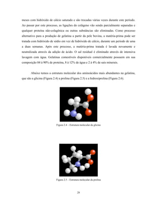 meses com hidróxido de cálcio saturado e são trocadas várias vezes durante este período.
Ao passar por este processo, as ligações do colágeno vão sendo parcialmente separadas e
qualquer proteína não-colagênica ou outras substâncias são eliminadas. Como processo
alternativo para a produção de gelatina a partir da pele bovina, a matéria-prima pode ser
tratada com hidróxido de sódio em vez de hidróxido de cálcio, durante um período de uma
a duas semanas. Após este processo, a matéria-prima tratada é lavada novamente e
neutralizada através da adição de ácido. O sal residual é eliminado através de intensiva
lavagem com água. Gelatinas comestíveis disponíveis comercialmente possuem em sua
composição 84 à 90% de proteína, 8 à 12% de água e 2 à 4% de sais minerais.


       Abaixo temos a estrutura molecular dos aminoácidos mais abundantes na gelatina,
que são a glicina (Figura 2.4) a prolina (Figura 2.5) e a hidroxiprolina (Figura 2.6).




                             Figura 2.4 – Estrutura molecular da glicina




                             Figura 2.5 – Estrutura molecular da prolina



                                                 28
 