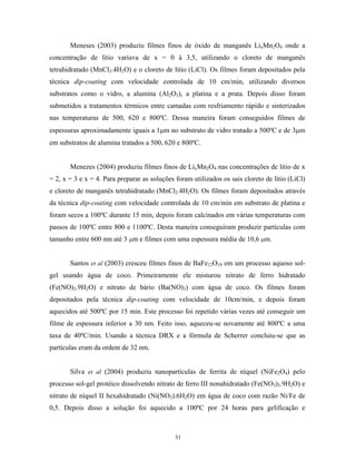 Meneses (2003) produziu filmes finos de óxido de manganês LixMn2O4 onde a
concentração de lítio variava de x = 0 à 3,5, utilizando o cloreto de manganês
tetrahidratado (MnCl2.4H2O) e o cloreto de lítio (LiCl). Os filmes foram depositados pela
técnica dip-coating com velocidade controlada de 10 cm/min, utilizando diversos
substratos como o vidro, a alumina (Al2O3), a platina e a prata. Depois disso foram
submetidos a tratamentos térmicos entre camadas com resfriamento rápido e sinterizados
nas temperaturas de 500, 620 e 800ºC. Dessa maneira foram conseguidos filmes de
espessuras aproximadamente iguais a 1µm no substrato de vidro tratado a 500ºC e de 3µm
em substratos de alumina tratados a 500, 620 e 800ºC.


       Menezes (2004) produziu filmes finos de LixMn2O4 nas concentrações de litio de x
= 2, x = 3 e x = 4. Para preparar as soluções foram utilizados os sais cloreto de lítio (LiCl)
e cloreto de manganês tetrahidratado (MnCl2.4H2O). Os filmes foram depositados através
da técnica dip-coating com velocidade controlada de 10 cm/min em substrato de platina e
foram secos a 100ºC durante 15 min, depois foram calcinados em várias temperaturas com
passos de 100ºC entre 800 e 1100ºC. Desta maneira conseguiram produzir partículas com
tamanho entre 600 nm até 3 µm e filmes com uma espessura média de 10,6 µm.


       Santos et al (2003) cresceu filmes finos de BaFe12O19 em um processo aquoso sol-
gel usando água de coco. Primeiramente ele misturou nitrato de ferro hidratado
(Fe(NO)3.9H2O) e nitrato de bário (Ba(NO)3) com água de coco. Os filmes foram
depositados pela técnica dip-coating com velocidade de 10cm/min, e depois foram
aquecidos até 500ºC por 15 min. Este processo foi repetido várias vezes até conseguir um
filme de espessura inferior a 30 nm. Feito isso, aqueceu-se novamente até 800ºC a uma
taxa de 40ºC/min. Usando a técnica DRX e a fórmula de Scherrer concluiu-se que as
partículas eram da ordem de 32 nm.


       Silva et al (2004) produziu nanopartículas de ferrita de níquel (NiFe2O4) pelo
processo sol-gel protéico dissolvendo nitrato de ferro III nonahidratado (Fe(NO3)3.9H2O) e
nitrato de níquel II hexahidratado (Ni(NO3).6H2O) em água de coco com razão Ni/Fe de
0,5. Depois disso a solução foi aquecido a 100ºC por 24 horas para gelificação e



                                              31
 