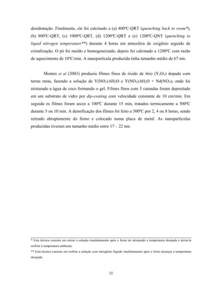 desidratação. Finalmente, ele foi calcinado a (a) 400ºC-QRT (quenching back to room*),
(b) 800ºC-QRT, (c) 1000ºC-QRT, (d) 1200ºC-QRT e (e) 1200ºC-QNT (quenching to
liquid nitrogen temperature**) durante 4 horas em atmosfera de oxigênio seguido de
cristalização. O pó foi moído e homogeneizado, depois foi calcinado a 1200ºC com razão
de aquecimento de 10ºC/min. A nanopartícula produzida tinha tamanho médio de 67 nm.


            Montes et al (2003) produziu filmes finos de óxido de ítrio (Y2O3) dopado com
terras raras, fazendo a solução de Y(NO3).6H2O e Y(NO3).6H2O + Nd(NO3)3 onde foi
misturado a água de coco formando o gel. Filmes finos com 5 camadas foram depositado
em um substrato de vidro por dip-coating com velocidade constante de 10 cm/min. Em
seguida os filmes foram secos a 100ºC durante 15 min, tratados termicamente a 500ºC
durante 5 ou 10 min. A densificação dos filmes foi feito a 500ºC por 2, 4 ou 8 horas, sendo
retirado abruptamente do forno e colocado numa placa de metal. As nanopartículas
produzidas tiveram um tamanho médio entre 17 – 22 nm.




* Esta técnica consiste em retirar a solução imediatamente após o forno ter alcançado a temperatura desejada e deixá-la
resfriar à temperatura ambiente.
** Esta técnica consiste em resfriar a solução com nitrogênio líquido imediatamente após o forno alcançar a temperatura
desejada.



                                                          32
 