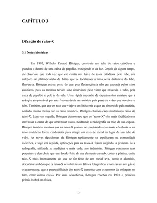 CAPÍTULO 3



Difração de raios-X

3.1. Notas históricas


       Em 1895, Wilhelm Conrad Röntgen, construiu um tubo de raios catódicos e
guardou-o dentro de uma caixa de papelão, protegendo-o da luz. Depois de algum tempo,
ele observou que toda vez que ele emitia um feixe de raios catódicos pelo tubo, um
anteparo de platinocianeto de bário que se localizava a uma certa distância do tubo,
fluorescia. Röntgen estava certo de que essa fluorescência não era causada pelos raios
catódicos, pois os mesmos teriam sido absorvidos pelo vidro que envolvia o tubo, pela
caixa de papelão e pelo ar da sala. Uma rápida sucessão de experimentos mostrou que a
radiação responsável por esta fluorescência era emitida pela parte do vidro que envolvia o
tubo. Também, que era um raio que viajava em linha reta e que era absorvido pela matéria,
contudo, muito menos que os raios catódicos. Röntgen chamou esses misteriosos raios, de
raios-X. Logo em seguida, Röntgen demonstrou que os “raios-X” têm mais facilidade em
atravessar a carne do que atravessar ossos, mostrando a radiografia da mão de sua esposa.
Röntgen também mostrou que os raios-X podiam ser produzidos com mais eficiência se os
raios catódicos forem conduzidos para atingir um alvo de metal no lugar de um tubo de
vidro. As novas descobertas de Röntgen rapidamente se espalharam na comunidade
científica, e logo em seguida, aplicações para os raios-X foram surgindo, a primeira foi a
radiografia, utilizada na medicina e mais tarde, por indústrias. Röntgen continuou suas
pesquisas e descobriu que um ânodo feito de um elemento pesado, como a platina, emite
raios-X mais intensamente do que se for feito de um metal leve, como o alumínio,
descobriu também que os raios-X sensibilizavam filmes fotográficos e ionizavam um gás se
o atravessasse, que a penetrabilidade dos raios-X aumenta com o aumento da voltagem no
tubo, entre outras coisas. Por suas descobertas, Röntgen recebeu em 1901 o primeiro
prêmio Nobel em física.



                                           33
 
