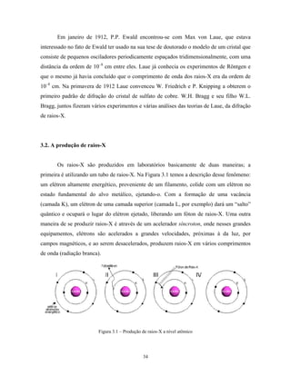 Em janeiro de 1912, P.P. Ewald encontrou-se com Max von Laue, que estava
interessado no fato de Ewald ter usado na sua tese de doutorado o modelo de um cristal que
consiste de pequenos osciladores periodicamente espaçados tridimensionalmente, com uma
distância da ordem de 10–8 cm entre eles. Laue já conhecia os experimentos de Röntgen e
que o mesmo já havia concluído que o comprimento de onda dos raios-X era da ordem de
10–8 cm. Na primavera de 1912 Laue convenceu W. Friedrich e P. Knipping a obterem o
primeiro padrão de difração do cristal de sulfato de cobre. W.H. Bragg e seu filho W.L.
Bragg, juntos fizeram vários experimentos e várias análises das teorias de Laue, da difração
de raios-X.




3.2. A produção de raios-X


       Os raios-X são produzidos em laboratórios basicamente de duas maneiras; a
primeira é utilizando um tubo de raios-X. Na Figura 3.1 temos a descrição desse fenômeno:
um elétron altamente energético, proveniente de um filamento, colide com um elétron no
estado fundamental do alvo metálico, ejetando-o. Com a formação de uma vacância
(camada K), um elétron de uma camada superior (camada L, por exemplo) dará um “salto”
quântico e ocupará o lugar do elétron ejetado, liberando um fóton de raios-X. Uma outra
maneira de se produzir raios-X é através de um acelerador síncroton, onde nesses grandes
equipamentos, elétrons são acelerados a grandes velocidades, próximas à da luz, por
campos magnéticos, e ao serem desacelerados, produzem raios-X em vários comprimentos
de onda (radiação branca).




                         Figura 3.1 – Produção de raios-X a nível atômico




                                               34
 
