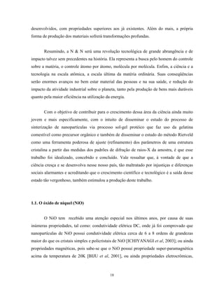 desenvolvidos, com propriedades superiores aos já existentes. Além do mais, a própria
forma de produção dos materiais sofrerá transformações profundas.


       Resumindo, a N & N será uma revolução tecnológica de grande abrangência e de
impacto talvez sem precedentes na história. Ela representa a busca pelo homem do controle
sobre a matéria, o controle átomo por átomo, molécula por molécula. Enfim, a ciência e a
tecnologia na escala atômica, a escala última da matéria ordinária. Suas conseqüências
serão enormes avanços no bem estar material das pessoas e na sua saúde, e redução do
impacto da atividade industrial sobre o planeta, tanto pela produção de bens mais duráveis
quanto pela maior eficiência na utilização da energia.


       Com o objetivo de contribuir para o crescimento dessa área da ciência ainda muito
jovem e mais especificamente, com o intuito de disseminar o estudo do processo de
sinterização de nanopartículas via processo sol-gel protéico que faz uso da gelatina
comestível como precursor orgânico e também de disseminar o estudo do método Rietveld
como uma ferramenta poderosa de ajuste (refinamento) dos parâmetros de uma estrutura
cristalina a partir das medidas dos padrões de difração de raios-X da amostra, é que esse
trabalho foi idealizado, concebido e concluído. Vale ressaltar que, à vontade de que a
ciência cresça e se desenvolva nesse nosso país, tão maltratado por injustiças e diferenças
sociais alarmantes e acreditando que o crescimento científico e tecnológico é a saída desse
estado tão vergonhoso, também estimulou a produção deste trabalho.




1.1. O óxido de níquel (NiO)


       O NiO tem recebido uma atenção especial nos últimos anos, por causa de suas
inúmeras propriedades, tal como: condutividade elétrica DC, onde já foi comprovado que
nanopartículas de NiO possui condutividade elétrica cerca de 6 a 8 ordens de grandezas
maior do que os cristais simples e policristais de NiO [ICHIYANAGI et al, 2003]; ou ainda
propriedades magnéticas, pois sabe-se que o NiO possui propriedade super-paramagnética
acima da temperatura de 20K [BIJU et al, 2001], ou ainda propriedades eletrocrômicas,



                                             18
 
