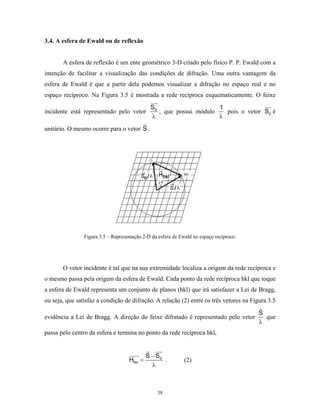 3.4. A esfera de Ewald ou de reflexão


       A esfera de reflexão é um ente geométrico 3-D criado pelo físico P. P. Ewald com a
intenção de facilitar a visualização das condições de difração. Uma outra vantagem da
esfera de Ewald é que a partir dela podemos visualizar a difração no espaço real e no
espaço recíproco. Na Figura 3.5 é mostrada a rede recíproca esquematicamente. O feixe
                                              S0                     1
incidente está representado pelo vetor           , que possui módulo   pois o vetor S0 é
                                              λ                      λ
unitário. O mesmo ocorre para o vetor S .




                Figura 3.5 – Representação 2-D da esfera de Ewald no espaço recíproco.




       O vetor incidente é tal que na sua extremidade localiza a origem da rede recíproca e
o mesmo passa pela origem da esfera de Ewald. Cada ponto da rede recíproca hkl que toque
a esfera de Ewald representa um conjunto de planos (hkl) que irá satisfazer a Lei de Bragg,
ou seja, que satisfaz a condição de difração. A relação (2) entre os três vetores na Figura 3.5

                                                                                         S
evidência a Lei de Bragg. A direção do feixe difratado é representado pelo vetor           que
                                                                                         λ
passa pelo centro da esfera e termina no ponto da rede recíproca hkl,


                                             S − S0
                                    Hhkl =          .         (2)
                                               λ



                                                 38
 