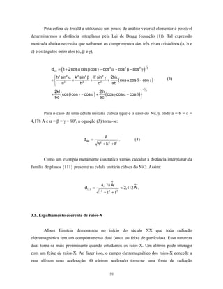 Pela esfera de Ewald e utilizando um pouco de análise vetorial elementar é possível
determinarmos a distância interplanar pela Lei de Bragg (equação (1)). Tal expressão
mostrada abaixo necessita que saibamos os comprimentos dos três eixos cristalinos (a, b e
c) e os ângulos entre eles (α, β e γ),



                  (                                                        )
                                                                               1
            dhkl = 1 + 2cos α cos β cos γ − cos2 α − cos2 β − cos2 γ            2



              h2 sin2 α k 2 sin2 β l2 sin2 γ 2hk
            ×          +          +         +    ( cos α cos β − cos γ ) .         (3)
                 a2         b2         c2     ab
                                                                           −1

                  ( cos β cos γ − cos α ) + ( cos γ cos α − cos β )
              2kl                          2lh                               2
            +                                                      
              bc                           ac                      


       Para o caso de uma célula unitária cúbica (que é o caso do NiO), onde a = b = c =
4,178 Å e α = β = γ = 90o, a equação (3) torna-se:


                                              a
                                dhkl =                   .           (4)
                                         h2 + k 2 + l2


       Como um exemplo meramente ilustrativo vamos calcular a distância interplanar da
família de planos {111} presente na célula unitária cúbica do NiO. Assim:


                                                   o
                                           4,178 A                   o
                                d111 =                       ≈ 2,412 A .
                                         12 + 12 + 12




3.5. Espalhamento coerente de raios-X


       Albert Einstein demonstrou no início do século XX que toda radiação
eletromagnética tem um comportamento dual (onda ou feixe de partículas). Essa natureza
dual torna-se mais proeminente quando estudamos os raios-X. Um elétron pode interagir
com um feixe de raios-X. Ao fazer isso, o campo eletromagnético dos raios-X concede a
esse elétron uma aceleração. O elétron acelerado torna-se uma fonte de radiação


                                                  39
 