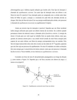 eletromagnética que é idêntica àquela radiação que incidiu nele. Este tipo de interação é
chamado de espalhamento coerente. Um outro tipo de interação entre um elétron e um
fóton de raios-X é possível. Essa interação pode ser comparada com a colisão entre duas
bolas de bilhar na qual, a energia e o momento de cada bola são alterados devido ao
choque. Pelo fato do fóton de raios-X ter sua energia modificada pela colisão, este processo
é chamado de espalhamento incoerente ou espalhamento Compton.


       Ainda um terceiro tipo de interação é possível. Suponha que um fóton incidente
tenha energia suficiente para ejetar um elétron interno de um átomo. Se o elétron ejetado
permanecer dentro do material, temos o chamado efeito fotoelétrico interno. A energia do
átomo é levada para um valor igual ao trabalho feito na ejeção deste elétron, tanto que,
quando ele (átomo) retorna para o seu estado inicial (estado de mais baixa energia) pela
captura de um outro elétron, um fóton de energia correspondente deve ser emitido. Pelo
fato do tempo transcorrido entre estes dois eventos ser da ordem de 10–10segundos, aparenta
que este fato seja um processo de espalhamento. Os raios-X irradiados em todas as direções
têm uma energia que é característica do átomo emissor, tanto que este processo é chamado
de fluorescência. Nesse trabalho, só nos interessa os espalhamentos coerentes.


       Considere um feixe de raios-X não-polarizados propagando-se ao longo da direção
y, como mostra a Figura 3.6. Suponha que o tal feixe encontre um elétron de carga e e
massa m na origem 0.




                   Figura 3.6 – Espalhamento coerente de raios-X por um elétron




                                               40
 