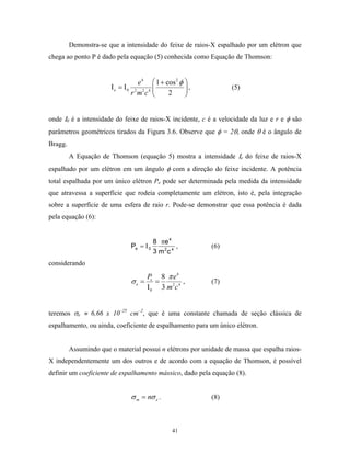 Demonstra-se que a intensidade do feixe de raios-X espalhado por um elétron que
chega ao ponto P é dado pela equação (5) conhecida como Equação de Thomson:


                                     e 4  1 + cos 2 φ 
                       Ιe = Ι0                        ,         (5)
                                 r 2 m2c 4     2      


onde Ι0 é a intensidade do feixe de raios-X incidente, c é a velocidade da luz e r e φ são
parâmetros geométricos tirados da Figura 3.6. Observe que φ = 2θ, onde θ é o ângulo de
Bragg.
         A Equação de Thomson (equação 5) mostra a intensidade Ιe do feixe de raios-X
espalhado por um elétron em um ângulo φ com a direção do feixe incidente. A potência
total espalhada por um único elétron Pe pode ser determinada pela medida da intensidade
que atravessa a superfície que rodeia completamente um elétron, isto é, pela integração
sobre a superfície de uma esfera de raio r. Pode-se demonstrar que essa potência é dada
pela equação (6):


                                          8 πe 4
                                 Pe = Ι 0          ,        (6)
                                          3 m 2c 4
considerando
                                        Pe 8 π e 4
                                 σe =      =        ,       (7)
                                        Ι 0 3 m2c 4


teremos σe ≈ 6,66 x 10–25 cm–2, que é uma constante chamada de seção clássica de
espalhamento, ou ainda, coeficiente de espalhamento para um único elétron.


         Assumindo que o material possui n elétrons por unidade de massa que espalha raios-
X independentemente um dos outros e de acordo com a equação de Thomson, é possível
definir um coeficiente de espalhamento mássico, dado pela equação (8).


                                 σ m = nσ e .               (8)



                                                 41
 