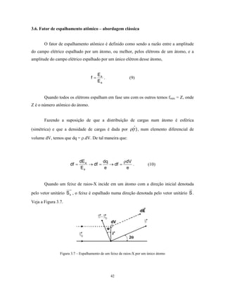 3.6. Fator de espalhamento atômico – abordagem clássica


       O fator de espalhamento atômico é definido como sendo a razão entre a amplitude
do campo elétrico espalhado por um átomo, ou melhor, pelos elétrons de um átomo, e a
amplitude do campo elétrico espalhado por um único elétron desse átomo,


                                        Ea
                                   f=      .                (9)
                                        Ee


       Quando todos os elétrons espalham em fase uns com os outros temos fmáx = Z, onde
Z é o número atômico do átomo.


       Fazendo a suposição de que a distribuição de cargas num átomo é esférica

(simétrica) e que a densidade de cargas é dada por ρ(r ) , num elemento diferencial de
volume dV, temos que dq = ρ.dV. De tal maneira que:




                             dE a        dq        ρdV
                      df =        → df =    → df =     .                (10)
                             Ee          e          e


       Quando um feixe de raios-X incide em um átomo com a direção inicial denotada

pelo vetor unitário S o , o feixe é espalhado numa direção denotada pelo vetor unitário S .

Veja a Figura 3.7.




                Figura 3.7 – Espalhamento de um feixe de raios-X por um único átomo




                                                42
 