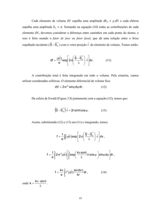 Cada elemento de volume dV espalha uma amplitude dEa ∝ ρ.dV e cada elétron
espalha uma amplitude Ee ∝ e. Somando na equação (10) todas as contribuições de cada
elemento dV, devemos considerar a diferença entre caminhos em cada ponto do átomo, e
isso é feito usando o fator de fase ou fator fasal, que dá uma relação entre o feixe

espalhado-incidente ( S − S o ) com o vetor posição r do elemento de volume. Temos então:



                                 ρ(r )     S−S          
                          df =         exp2πi   o       ⋅ r  dv .        (11)
                                  e          λ         
                                                         


       A contribuição total é feita integrando em todo o volume. Pela simetria, vamos
utilizar coordenadas esféricas. O elemento diferencial de volume fica:
                             dV = 2πr 2 sinϕ dϕ dr .                    (12)


       Da esfera de Ewald (Figura 3.8) juntamente com a equação (12), temos que:


                             (S − S )⋅ r = 2r sinθ cos ϕ .
                                       o                                (13)


       Assim, substituindo (12) e (13) em (11) e integrando, temos:


                                      1              S − So  
                                      e ∫∫
                                 f=        ρ(r)exp 2πi       ⋅ r  dv ,
                                                             
                                                     λ  
                                                                   


                         1
                           ∞
                                     π      4π sinθ                   
                      f = ∫ 2πr ρ(r ) ∫ exp
                               2
                                                      i r cos ϕ  sinϕ dϕ dr ,
                         e0          0      λ                         


                                           ∞
                                4π 2       sin (kr )
                             f=   ∫ r ρ(r ) kr dr ,
                                e 0
                                                                        (14)

           4π ⋅ sin θ
onde k =              .
               λ


                                                    43
 