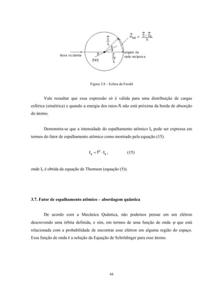 Figura 3.8 – Esfera de Ewald


       Vale ressaltar que essa expressão só é válida para uma distribuição de cargas
esférica (simétrica) e quando a energia dos raios-X não está próxima da borda de absorção
do átomo.


       Demonstra-se que a intensidade do espalhamento atômico Ιa pode ser expressa em
termos do fator de espalhamento atômico como mostrado pela equação (15).


                                Ιa = f 2 ⋅ Ι e ,        (15)


onde Ιe é obtida da equação de Thomson (equação (5)).




3.7. Fator de espalhamento atômico – abordagem quântica


       De acordo com a Mecânica Quântica, não podemos pensar em um elétron
descrevendo uma órbita definida, e sim, em termos de uma função de onda ψ que está
relacionada com a probabilidade de encontrar esse elétron em alguma região do espaço.
Essa função de onda é a solução da Equação de Schrödinger para esse átomo.




                                                   44
 
