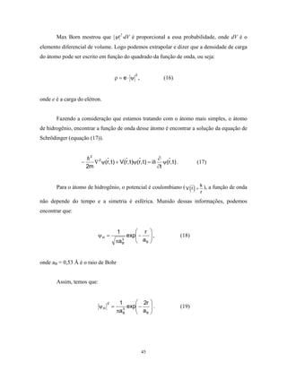 Max Born mostrou que |ψ|2⋅dV é proporcional a essa probabilidade, onde dV é o
elemento diferencial de volume. Logo podemos extrapolar e dizer que a densidade de carga
do átomo pode ser escrito em função do quadrado da função de onda, ou seja:


                                                   2
                                          ρ = e⋅ ψ ,                 (16)


onde e é a carga do elétron.


       Fazendo a consideração que estamos tratando com o átomo mais simples, o átomo
de hidrogênio, encontrar a função de onda desse átomo é encontrar a solução da equação de
Schrödinger (equação (17)).


                       2
                                                                 ∂
                  −        ∇ 2 ψ(r, t ) + V(r, t )ψ(r, t ) = i      ψ(r, t ) .          (17)
                      2m                                         ∂t


       Para o átomo de hidrogênio, o potencial é coulombiano ( V (r ) = k ), a função de onda
                                                                                         r

não depende do tempo e a simetria é esférica. Munido dessas informações, podemos
encontrar que:


                                           1       r       
                             ψH =              exp −
                                                   a       ,
                                                                                (18)
                                          πa B
                                             3
                                                     B     


onde aB = 0,53 Å é o raio de Bohr


       Assim, temos que:


                                  2        1       2r      
                             ψH       =        exp −
                                                   a       .
                                                                                (19)
                                          πa B
                                             3
                                                     B     




                                                       45
 