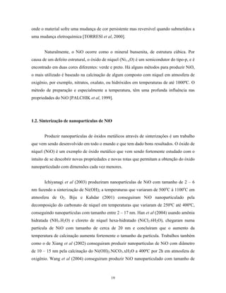 onde o material sofre uma mudança de cor persistente mas reversível quando submetidos a
uma mudança eletroquímica [TORRESI et al, 2000].


       Naturalmente, o NiO ocorre como o mineral bunsenita, de estrutura cúbica. Por
causa de um defeito estrutural, o óxido de níquel (Ni1-xO) é um semicondutor do tipo-p, e é
encontrado em duas cores diferentes: verde e preto. Há alguns métodos para produzir NiO,
o mais utilizado é baseado na calcinação de algum composto com níquel em atmosfera de
oxigênio, por exemplo, nitratos, oxalato, ou hidróxidos em temperaturas de até 1000ºC. O
método de preparação e especialmente a temperatura, têm uma profunda influência nas
propriedades do NiO [PALCHIK et al, 1999].




1.2. Sinterização de nanopartículas de NiO


       Produzir nanopartículas de óxidos metálicos através de sinterizações é um trabalho
que vem sendo desenvolvido em todo o mundo e que tem dado bons resultados. O óxido de
níquel (NiO) é um exemplo de óxido metálico que vem sendo fortemente estudado com o
intuito de se descobrir novas propriedades e novas rotas que permitam a obtenção do óxido
nanoparticulado com dimensões cada vez menores.


       Ichiyanagi et al (2003) produziram nanopartículas de NiO com tamanho de 2 – 6
nm fazendo a sinterização de Ni(OH)2 a temperaturas que variaram de 500oC à 1100oC em
atmosfera de O2. Biju e Kahdar (2001) conseguiram NiO nanoparticulado pela
decomposição do carbonato de níquel em temperaturas que variaram de 250ºC até 400ºC,
conseguindo nanopartículas com tamanho entre 2 – 17 nm. Han et al (2004) usando amônia
hidratada (NH3.H2O) e cloreto de níquel hexa-hidratado (NiCl2.6H2O), chegaram numa
partícula de NiO com tamanho de cerca de 20 nm e concluíram que o aumento da
temperatura de calcinação aumenta fortemente o tamanho da partícula. Trabalhos também
como o de Xiang et al (2002) conseguiram produzir nanopartículas de NiO com diâmetro
de 10 – 15 nm pela calcinação do Ni(OH)2.NiCO3.xH2O a 400ºC por 2h em atmosfera de
oxigênio. Wang et al (2004) conseguiram produzir NiO nanoparticulado com tamanho de



                                            19
 