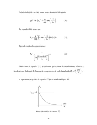 Substituindo (19) em (16), temos para o átomo de hidrogênio:


                                        2        e       2r    
                     ρ(r ) = e ⋅ ψ H        =        exp −
                                                         a     .
                                                                              (20)
                                                πa B
                                                   3
                                                           B   


       Da equação (14), temos que:


                                r =∞
                          4                        2r 
                     fH = 3
                         ka B     ∫ r. exp − a
                                 r =0
                                          
                                          
                                                       sin (kr )dr .
                                                       
                                                     B 
                                                                               (21)



       Fazendo os cálculos, encontramos:


                                            1
                     fH =                              2
                                                           .                   (22)
                              2πa B sinθ  2 
                            1 +           
                             
                                   λ        


       Observando a equação (22) percebemos que o fator de espalhamento atômico é
                                                                               sinθ 
função apenas do ângulo de Bragg e do comprimento de onda da radiação ( fH = F       ).
                                                                               λ 


       A representação gráfica da equação (22) é mostrada na Figura 3.9.




                                                                        sinθ
                               Figura 3.9 – Gráfico de fH versus         λ




                                                     46
 
