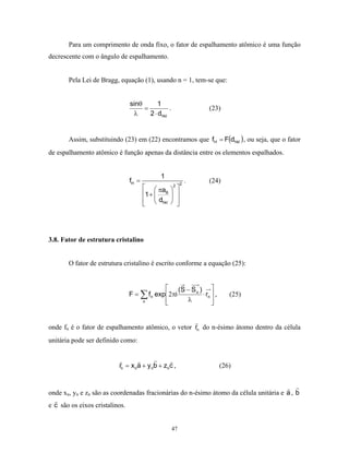 Para um comprimento de onda fixo, o fator de espalhamento atômico é uma função
decrescente com o ângulo de espalhamento.


       Pela Lei de Bragg, equação (1), usando n = 1, tem-se que:


                                sinθ       1
                                     =          .                (23)
                                 λ     2 ⋅ dhkl


       Assim, substituindo (23) em (22) encontramos que fH = F(dhkl ) , ou seja, que o fator
de espalhamento atômico é função apenas da distância entre os elementos espalhados.


                                            1
                                fH =                     2
                                                             .   (24)
                                         πa 2 
                                       1 +  B  
                                         dhkl  
                                                 




3.8. Fator de estrutura cristalino


       O fator de estrutura cristalino é escrito conforme a equação (25):


                                             (S − S o ) 
                                F = ∑ fn exp2πi        ⋅ rn  ,        (25)
                                    n       
                                                λ           
                                                             


onde fn é o fator de espalhamento atômico, o vetor rn do n-ésimo átomo dentro da célula
unitária pode ser definido como:


                          rn = x na + y nb + znc ,                  (26)


onde xn, yn e zn são as coordenadas fracionárias do n-ésimo átomo da célula unitária e a , b
e c são os eixos cristalinos.


                                                    47
 
