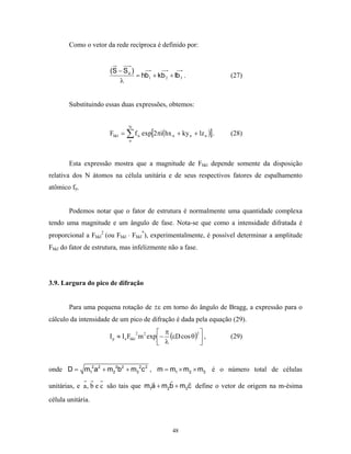 Como o vetor da rede recíproca é definido por:


                       (S − S o )
                                  = hb1 + kb 2 + lb 3 .              (27)
                          λ


       Substituindo essas duas expressões, obtemos:


                              N
                      Fhkl = ∑ f n exp[2πi(hx n + ky n + lz n )] .   (28)
                               n




       Esta expressão mostra que a magnitude de Fhkl depende somente da disposição
relativa dos N átomos na célula unitária e de seus respectivos fatores de espalhamento
atômico fn.


       Podemos notar que o fator de estrutura é normalmente uma quantidade complexa
tendo uma magnitude e um ângulo de fase. Nota-se que como a intensidade difratada é
proporcional a Fhkl2 (ou Fhkl ⋅ Fhkl*), experimentalmente, é possível determinar a amplitude
Fhkl do fator de estrutura, mas infelizmente não a fase.




3.9. Largura do pico de difração


       Para uma pequena rotação de ±ε em torno do ângulo de Bragg, a expressão para o
cálculo da intensidade de um pico de difração é dada pela equação (29).
                                              π          2
                      Ι p ≈ Ι e Fhkl m 2 exp − (εD cos θ)  ,
                                    2
                                                                     (29)
                                              λ           


onde D = m12a2 + m22b2 + m3 2c 2 , m = m1 × m2 × m3 é o número total de células

unitárias, e a , b e c são tais que m1a + m2b + m3c define o vetor de origem na m-ésima
célula unitária.



                                                 48
 
