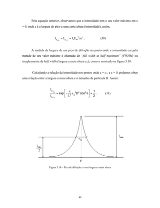 Pela equação anterior, observamos que a intensidade tem o seu valor máximo em ε
= 0, onde ε é a largura do pico a uma certa altura (intensidade), assim,


                                                               2
                                   I p máx = I p ε = 0 ≈ I e Fhkl m 2 .   (30)


       A medida da largura de um pico de difração no ponto onde a intensidade cai pela
metade de seu valor máximo é chamada de “full width at half maximum” (FWHM) ou
simplesmente de half width (largura a meia altura ε½), como o mostrado na figura 3.10.


        Calculando a relação da intensidade nos pontos onde ε = ε½ e ε = 0, podemos obter
uma relação entre a largura a meia altura e o tamanho da partícula D. Assim:


                       Ι pε
                              1            π                    1
                               2
                                    ≈ exp  − 2 ε 12 2D2 cos2 θ  ≈ .        (31)
                       Ι pε = 0            λ                    2




                      Figura 3.10 – Pico de difração e a sua largura a meia altura




                                                               49
 