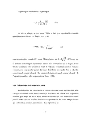Logo a largura a meia altura é expressa por:




                                          λ        n2
                             ε 12 =                   .          (32)
                                      D ⋅ cos θ    π




       Na prática, a largura a meia altura FWHM, é dada pela equação (33) conhecida
como fórmula de Scherrer [AZÁROFF et al, 1958]:




                                                     k ⋅λ
                             FWHM = 2ε 12 =                  ,          (33)
                                                   D ⋅ cos θ




                                                                               n2
onde, comparando a equação (33) com a (32) concluímos que k = 2                   = 0,95 , mas que
                                                                               π
na prática a estimativa para a constante k é muito mais complexa do que se imagina. Neste
trabalho usaremos o valor aproximado para k (k = 1) que é o valor mais utilizado para essa
constante, mas vale ressaltar que ela dependerá da reflexão em questão. Para as reflexões
assimétricas, k assume valores k < 1 e para as reflexões simétricas, k assume valores k = 1.
Para maiores detalhes sobre esse assunto ver James (1950).




3.10. Efeitos provocados pela temperatura

       Voltando ainda aos efeitos térmicos, sabemos que tais efeitos são induzidos pelas
vibrações dos átomos e que provoca mudanças na difração dos raios-X. Isto foi primeiro
analisado por Debye em 1913. Neste estudo ele assume que cada átomo oscila numa
posição média como um oscilador harmônico independente um dos outros. Debye mostrou
que a intensidade dos raios-X espalhados é dada expressão (34):




                                                  50
 