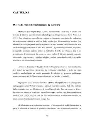 CAPÍTULO 4



O Método Rietveld de refinamento de estrutura

       O Método Rietveld [RIETVELD, 1967] inicialmente foi criado para os estudos com
difração de nêutrons e posteriormente adaptado para a difração de raios-X por Wiles et al
(1981). Este método tem como objetivo produzir o refinamento, ou o ajuste, dos parâmetros
de uma estrutura cristalina a partir de dados obtidos pela difratometria da amostra. Este
método é utilizado por grande parte dos cientistas de todo o mundo como instrumento para
obter informações estruturais de uma dada amostra. Os parâmetros estruturais, tais como:
coordenadas atômicas, agitação térmica e parâmetros de rede, são refinados, através do
procedimento de minimização das somas em todo o padrão de difração, das diferenças das
intensidades experimentais e calculada até obter a melhor concordância possível do padrão
de difração teórico com o experimental.


       Apenas na década de 60 é que foi possível utilizar este método de maneira eficiente,
pois através de algoritmos e programas de computador específicos se podia dar mais
rapidez e confiabilidade na grande quantidade de cálculos. As primeiras publicações
apareceram na década de 70 com os trabalhos feitos por Mackie et al (1975).


       O programa usado em nosso trabalho é o DBWS-9807 [YOUNG et al, 2000] escrito
na linguagem Fortran IV. Este programa é utilizado para fazer a análise Rietveld a partir de
dados coletados com um difratômetro de raios-X com fendas fixas na geometria Bragg-
Brentano (ou geometria focalizante) operando em modo contínuo com dois comprimentos
de onda fixos (Kα1 e Kα2), ou com um feixe de luz síncroton de intensidade variável, ou
ainda com um feixe de nêutrons com energia fixa.


       O refinamento dos parâmetros estruturais e instrumentais é obtido basicamente a
partir da minimização da soma de quadrados da diferença entre a intensidade calculada e a


                                            52
 
