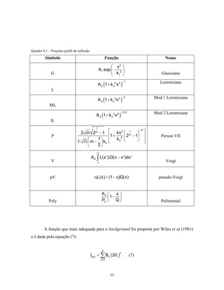 Quadro 4.1 – Funções perfil de reflexão
         Símbolo                                        Função                           Nome
                                                         x2 
                                                 A1 exp  − 2 
             G                                           k1                          Gaussiana

                                                        (            )                 Lorentziana
                                                                         −1
                                                 A 2 1 + k 22 x 2
             L

                                                     (              )               Mod 1 Lorentziana
                                                                        −2
                                                 A 3 1 + k 32 x 2
            ML

                                                    (            )                  Mod 2 Lorentziana
                                                                     −3 / 2
                                             A 4 1+ k 42 x2
             IL
                                             1
                                2 m 2m − 1                   4x 2  1     
                                                                           −m

             P                                              1 + 2  2 − 1 
                                                                      m
                                                                                       Person VII
                                       1                   k5          
                               Γ Π  m −  k5                                
                                       2
                                             +∞
                                          A 6 ∫ L(x ').G(x − x ')dx '
             V                               −∞                                          Voigt


            pV                              ηL( x ) + (1 − η)G( x )                   pseudo-Voigt


                                                    A7    x
                                                       1− Q 
                                                    P0 
           Poly                                                                       Polinomial




        A função que mais adequada para o background foi proposta por Wiles et al (1981)
e é dada pela equação (7):


                                                    5
                                          Ii(b) = ∑ Bn ( 2θi ) .
                                                                 n
                                                                              (7)
                                                   n =0




                                                            55
 