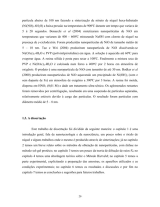 partícula abaixo de 100 nm fazendo a sinterização de nitrato de níquel hexa-hidratado
(Ni(NO)3.6H2O) a baixa pressão na temperatura de 900ºC durante um tempo que variava de
5 à 20 segundos. Bonacchi et al (2004) sintetizaram nanopartículas de NiO em
temperaturas que variaram de 400 – 600ºC misturando NaOH com cloreto de níquel na
presença de γ-ciclodextrin. Foram produzidas nanopartículas de NiO de tamanho médio de
5 – 10 nm. Tao e Wei (2004) produziram nanopartícula de NiO dissolvendo-se
Ni(OAc)2.4H2O e PVP (polivinilpirrolidina) em água. A solução é aquecida até 60ºC para
evaporar água. A resina sólida é posta para secar a 100ºC. Finalmente a mistura seca de
PVP e Ni(OAc)2.4H2O é calcinada num forno a 400ºC por 2 horas em atmosfera de
oxigênio. O produto é uma nanopartícula de NiO com tamanho de até 30 nm. Bodker et al
(2000) produziram nanopartículas de NiO aquecendo um precipitado de Ni(OH)2 (com e
sem dopante de Fe) em atmosfera de oxigênio a 300ºC por 3 horas. A resina foi moída,
dispersa em HNO3 (0,01 M) e dado um tratamento ultra-sônico. Os aglomerados restantes
foram removidos por centrifugação, resultando em uma suspensão de partículas separadas,
relativamente estáveis devido à carga das partículas. O resultado foram partículas com
diâmetro médio de 5 – 8 nm.




1.3. A dissertação


       Este trabalho de dissertação foi dividido da seguinte maneira: o capítulo 1 é uma
introdução geral, fala da nanotecnologia e da nanociência, um pouco sobre o óxido de
níquel e alguns trabalhos onde o mesmo é produzido através de sinterizações; já no capítulo
2 temos um breve relato sobre os métodos de obtenção de nanopartículas, com ênfase no
método sol-gel protéico; no capítulo 3 temos um pouco da teoria de difração de raios-X; no
capítulo 4 temos uma abordagem teórica sobre o Método Rietveld; no capítulo 5 temos a
parte experimental, explicitando a preparação das amostras, os aparelhos utilizados e as
condições experimentais; no capítulo 6 temos os resultados e discussões e por fim no
capítulo 7 temos as conclusões e sugestões para futuros trabalhos.




                                             20
 