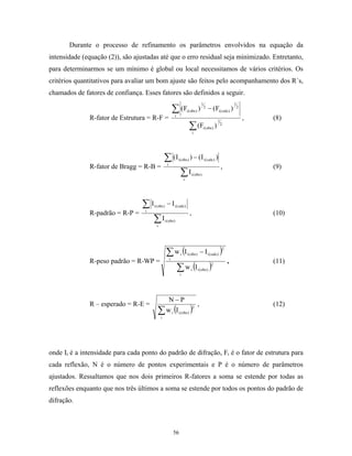 Durante o processo de refinamento os parâmetros envolvidos na equação da
intensidade (equação (2)), são ajustadas até que o erro residual seja minimizado. Entretanto,
para determinarmos se um mínimo é global ou local necessitamos de vários critérios. Os
critérios quantitativos para avaliar um bom ajuste são feitos pelo acompanhamento dos R´s,
chamados de fatores de confiança. Esses fatores são definidos a seguir.

                                                             ∑ (F
                                                                                          1                            1
                                                                          i ( obs )   )       2
                                                                                                  − (Fi ( calc) )          2

                                                             i
              R-fator de Estrutura = R-F =                                                                                     ,   (8)
                                                                             ∑ (Fi(obs ) )
                                                                                                           1
                                                                                                               2

                                                                                 i




                                                 ∑ (Ii
                                                                 i ( obs )   ) − (I i ( calc) )
              R-fator de Bragg = R-B =                                                                         ,                   (9)
                                                                  ∑I  i
                                                                                 i ( obs )




                                  ∑ I −I
                                   i
                                       i ( obs )             i ( calc)
              R-padrão = R-P =                                               ,                                                     (10)
                                     ∑I  i
                                                   i ( obs )




                                                    ∑ w (I − I )
                                                         i
                                                                  i       i ( obs )               i ( calc )
                                                                                                               2


              R-peso padrão = R-WP =                                                                               ,               (11)
                                                      ∑ w (I )    i
                                                                             i        i ( obs )
                                                                                                     2




                                                         N−P
              R – esperado = R-E =                                                    ,                                            (12)
                                          ∑ w i (I i (obs) )
                                                                                 2

                                             i




onde Ii é a intensidade para cada ponto do padrão de difração, Fi é o fator de estrutura para
cada reflexão, N é o número de pontos experimentais e P é o número de parâmetros
ajustados. Ressaltamos que nos dois primeiros R-fatores a soma se estende por todas as
reflexões enquanto que nos três últimos a soma se estende por todos os pontos do padrão de
difração.



                                                             56
 