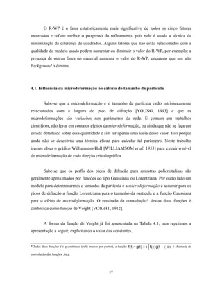 O R-WP é o fator estatisticamente mais significativo de todos os cinco fatores
mostrados e reflete melhor o progresso do refinamento, pois nele é usada a técnica de
minimização da diferença de quadrados. Alguns fatores que não estão relacionados com a
qualidade do modelo usado podem aumentar ou diminuir o valor do R-WP, por exemplo: a
presença de outras fases no material aumenta o valor do R-WP, enquanto que um alto
background o diminui.




4.1. Influência da microdeformação no cálculo do tamanho da partícula


         Sabe-se que a microdeformação e o tamanho da partícula estão intrinsecamente
relacionados com a largura do pico de difração [YOUNG, 1993] e que as
microdeformações são variações nos parâmetros de rede. É comum em trabalhos
científicos, não levar em conta os efeitos da microdeformação, ou ainda que não se faça um
estudo detalhado sobre essa quantidade e sim ter apenas uma idéia desse valor. Isso porque
ainda não se descobriu uma técnica eficaz para calcular tal parâmetro. Neste trabalho
iremos obter o gráfico Williamsom-Hall [WILLIAMSOM et al, 1953] para extrair o nível
de microdeformação de cada direção cristalográfica.


         Sabe-se que os perfis dos picos de difração para amostras policristalinas são
geralmente aproximados por funções do tipo Gaussiana ou Lorentziana. Por outro lado um
modelo para determinarmos o tamanho da partícula e a microdeformação é assumir para os
picos de difração a função Lorentziana para o tamanho da partícula e a função Gaussiana
para o efeito de microdeformação. O resultado da convolução* destas duas funções é
conhecida como função de Voight [VOIGHT, 1912].


         A forma da função de Voight já foi apresentada na Tabela 4.1, mas repetimos a
apresentação a seguir, explicitando o valor das constantes.


                                                                                   ∫
*Dadas duas funções f e g contínuas (pelo menos por partes), a função f(t) ∗ g(t) = k f( τ)g(t − τ) dτ é chamada de

convolução das funções f e g.




                                                        57
 